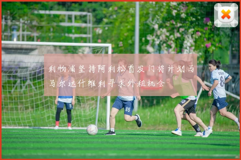 利物浦坚持阿利松首发门将计划马马尔达什维利寻求外租机会