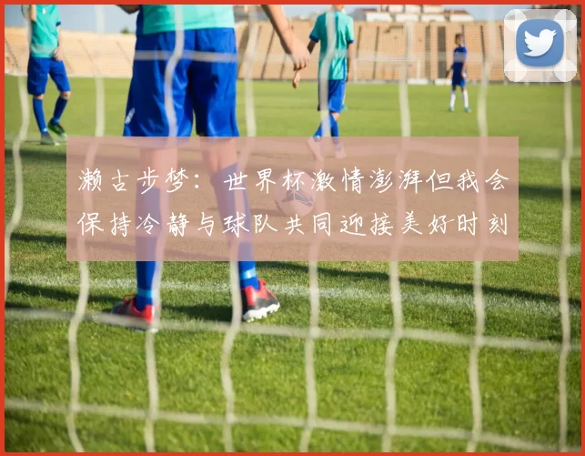 濑古步梦：世界杯激情澎湃但我会保持冷静与球队共同迎接美好时刻