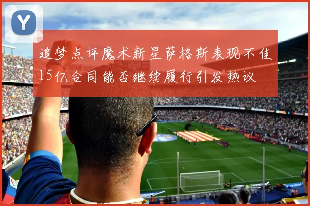 追梦点评魔术新星萨格斯表现不佳15亿合同能否继续履行引发热议