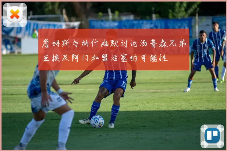 詹姆斯与纳什幽默讨论汤普森兄弟互换及阿门加盟活塞的可能性