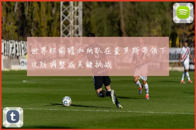 世界杯前瞻加纳队在奎罗斯带领下攻防调整成关键挑战