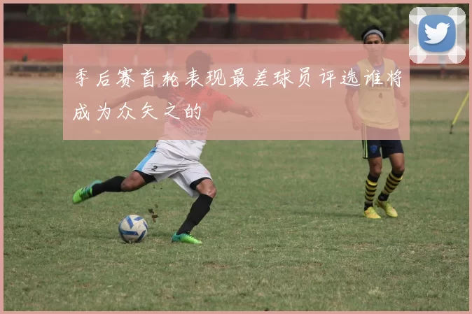 季后赛首轮表现最差球员评选谁将成为众矢之的