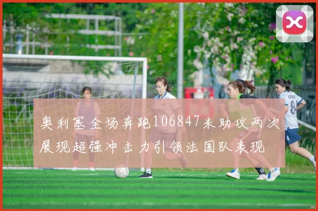 奥利塞全场奔跑106847米助攻两次展现超强冲击力引领法国队表现