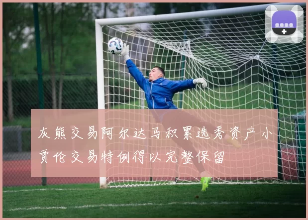 灰熊交易阿尔达马积累选秀资产小贾伦交易特例得以完整保留