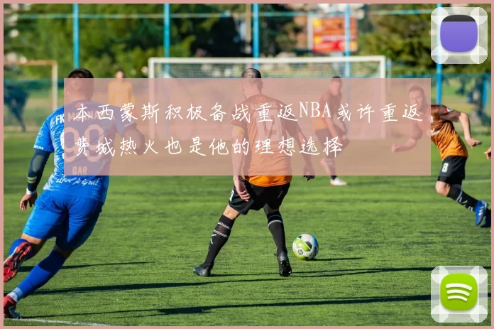 本西蒙斯积极备战重返NBA或许重返费城热火也是他的理想选择