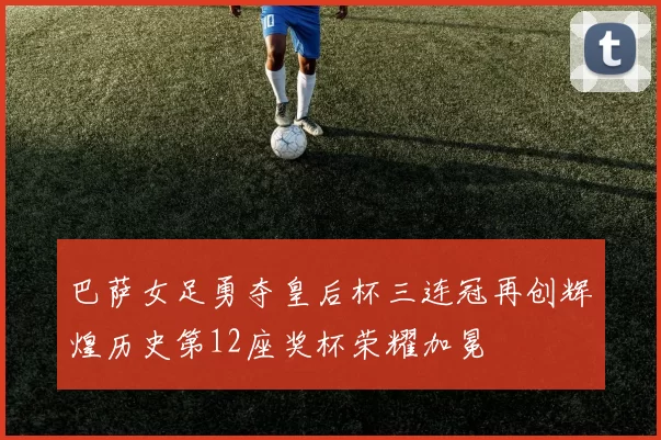 巴萨女足勇夺皇后杯三连冠再创辉煌历史第12座奖杯荣耀加冕