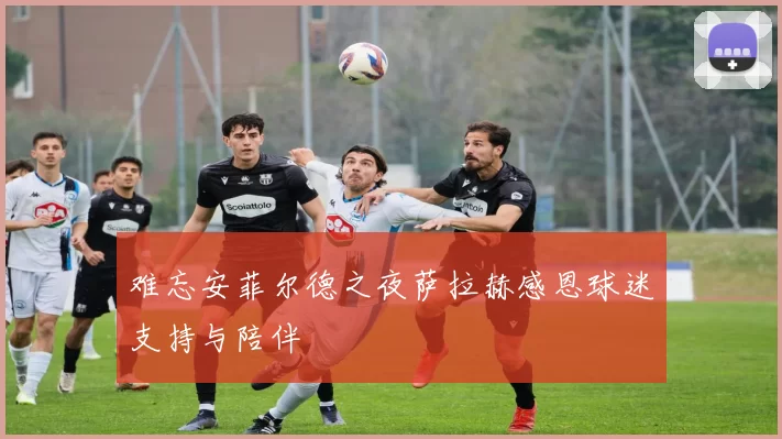难忘安菲尔德之夜萨拉赫感恩球迷支持与陪伴