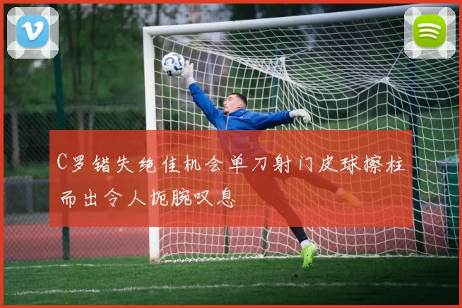 C罗错失绝佳机会单刀射门皮球擦柱而出令人扼腕叹息