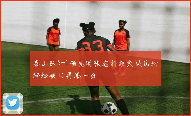 泰山队5-1领先时张岩扑救失误瓦科轻松破门再添一分