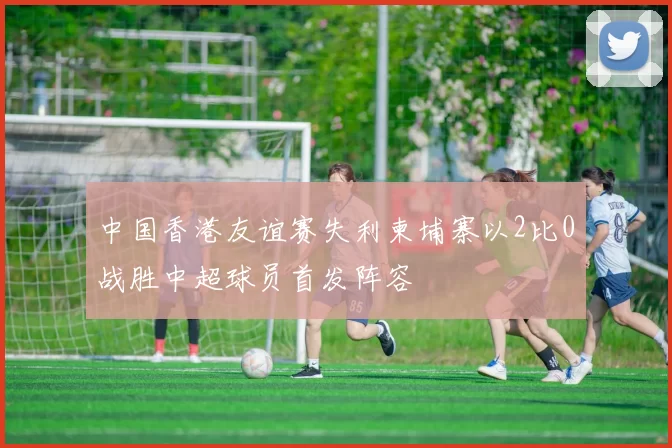 中国香港友谊赛失利柬埔寨以2比0战胜中超球员首发阵容