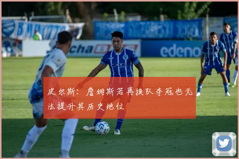 皮尔斯：詹姆斯若再换队夺冠也无法提升其历史地位