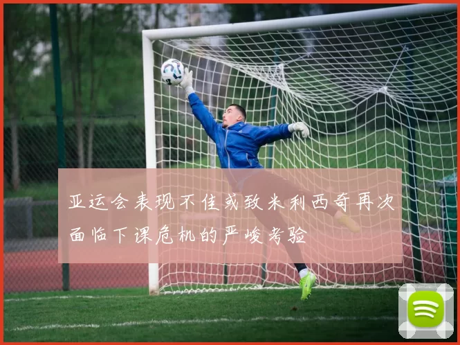 亚运会表现不佳或致米利西奇再次面临下课危机的严峻考验