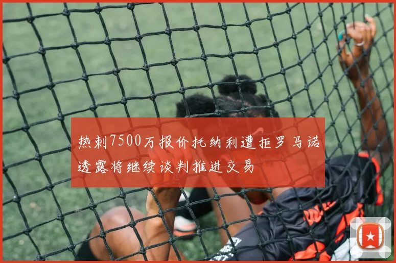 热刺7500万报价托纳利遭拒罗马诺透露将继续谈判推进交易