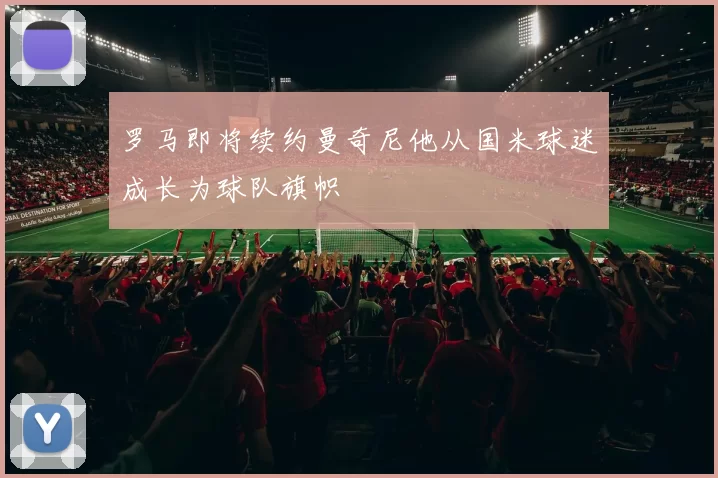 罗马即将续约曼奇尼他从国米球迷成长为球队旗帜