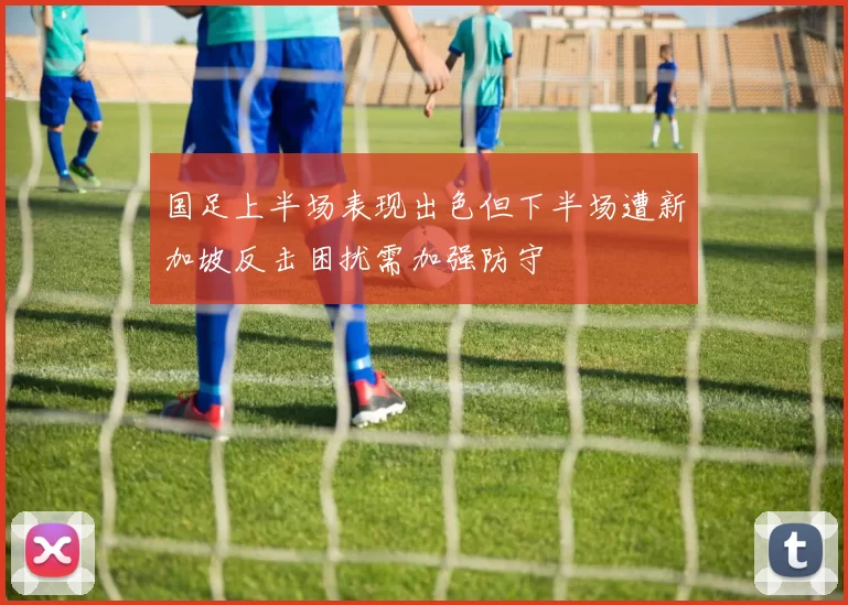 国足上半场表现出色但下半场遭新加坡反击困扰需加强防守
