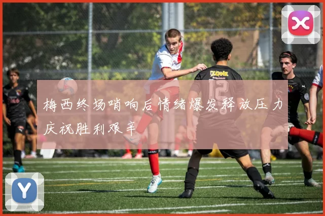 梅西终场哨响后情绪爆发释放压力庆祝胜利艰辛